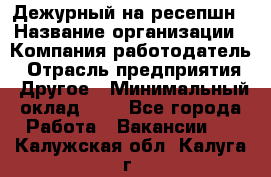 Дежурный на ресепшн › Название организации ­ Компания-работодатель › Отрасль предприятия ­ Другое › Минимальный оклад ­ 1 - Все города Работа » Вакансии   . Калужская обл.,Калуга г.